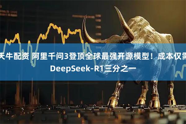 天牛配资 阿里千问3登顶全球最强开源模型！成本仅需DeepSeek-R1三分之一