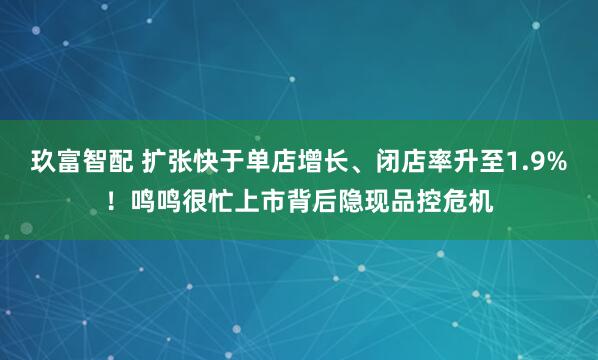 玖富智配 扩张快于单店增长、闭店率升至1.9%！鸣鸣很忙上市背后隐现品控危机