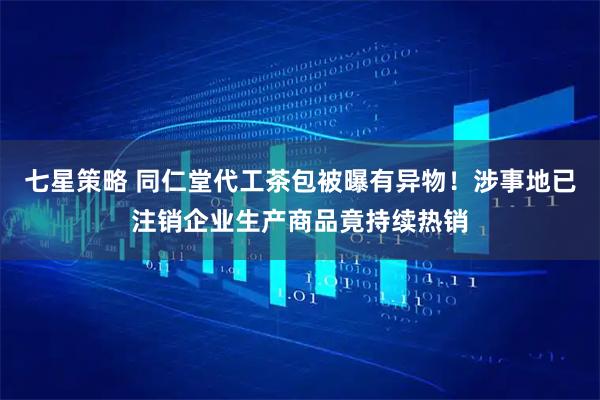七星策略 同仁堂代工茶包被曝有异物！涉事地已注销企业生产商品竟持续热销
