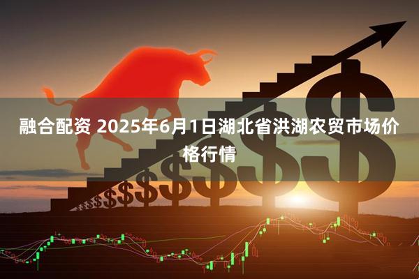 融合配资 2025年6月1日湖北省洪湖农贸市场价格行情