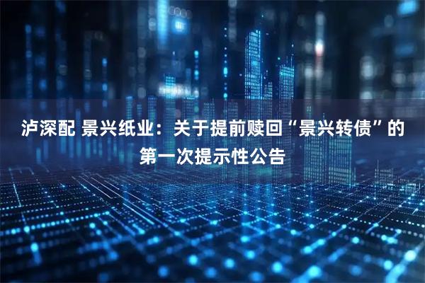 泸深配 景兴纸业：关于提前赎回“景兴转债”的第一次提示性公告