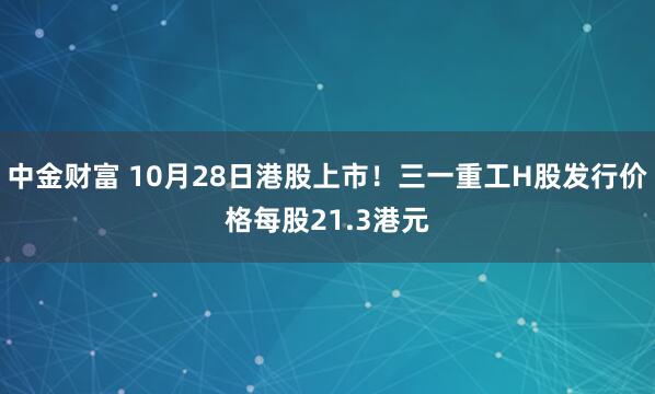 中金财富 10月28日港股上市！三一重工H股发行价格每股21.3港元