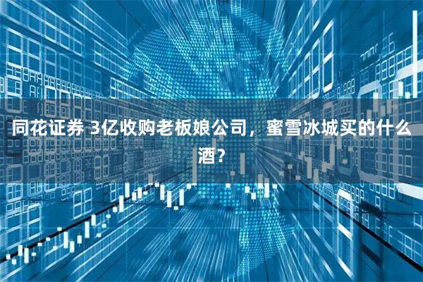 同花证券 3亿收购老板娘公司，蜜雪冰城买的什么酒？