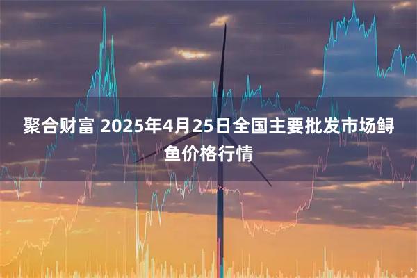 聚合财富 2025年4月25日全国主要批发市场鲟鱼价格行情