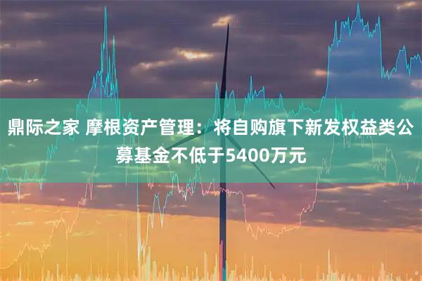 鼎际之家 摩根资产管理：将自购旗下新发权益类公募基金不低于5400万元