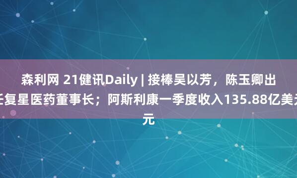 森利网 21健讯Daily | 接棒吴以芳，陈玉卿出任复星医药董事长；阿斯利康一季度收入135.88亿美元