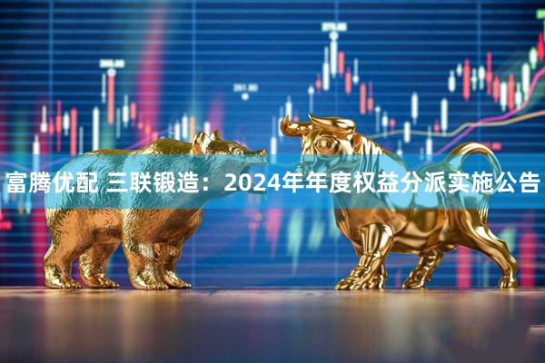 富腾优配 三联锻造：2024年年度权益分派实施公告