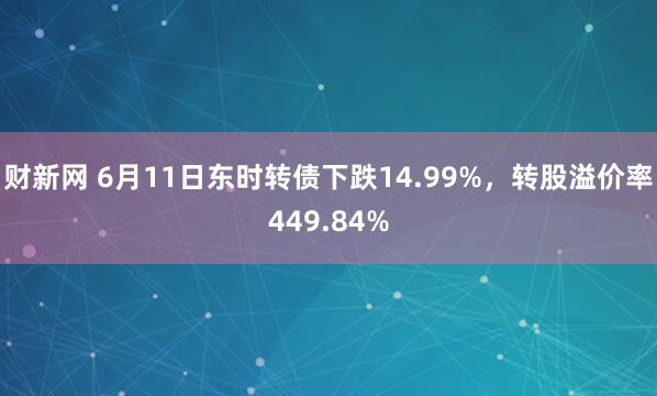 财新网 6月11日东时转债下跌14.99%，转股溢价率449.84%