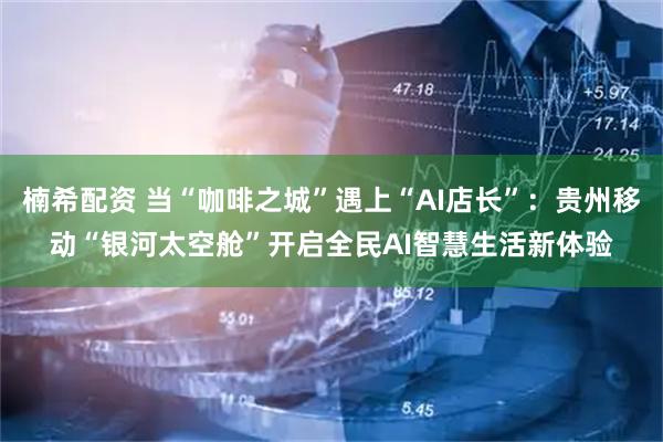 楠希配资 当“咖啡之城”遇上“AI店长”：贵州移动“银河太空舱”开启全民AI智慧生活新体验