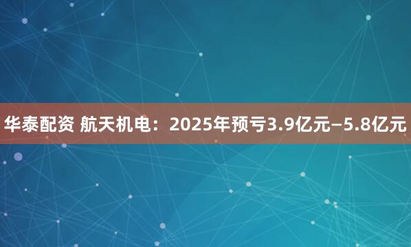 华泰配资 航天机电：2025年预亏3.9亿元—5.8亿元