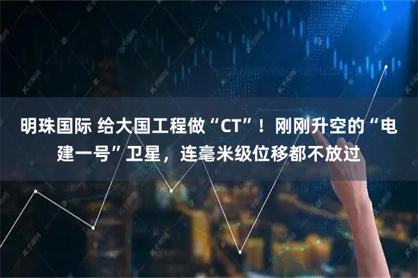 明珠国际 给大国工程做“CT”！刚刚升空的“电建一号”卫星，连毫米级位移都不放过