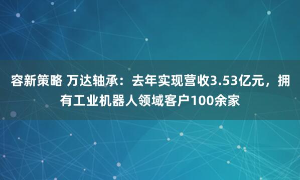 容新策略 万达轴承：去年实现营收3.53亿元，拥有工业机器人领域客户100余家
