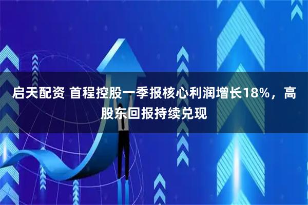 启天配资 首程控股一季报核心利润增长18%，高股东回报持续兑现