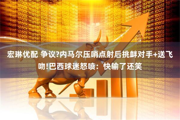 宏琳优配 争议?内马尔压哨点射后挑衅对手+送飞吻!巴西球迷怒喷：快输了还笑